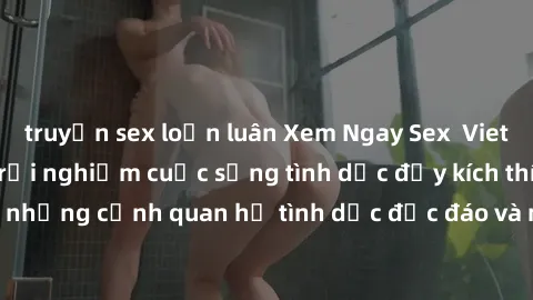 truyện sex loạn luân Xem Ngay Sex  Vietsub Full HD - Cùng trải nghiệm cuộc sống tình dục đầy kích thích với những cảnh quan hệ tình dục độc đáo và mãnh liệt trong bộ phim này!
