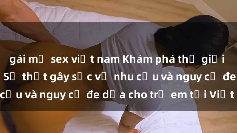 gái mỹ sex việt nam Khám phá thế giới sex loli Việt Nam: Sự thật gây sốc về nhu cầu và nguy cơ đe dọa cho trẻ em tại Việt Nam