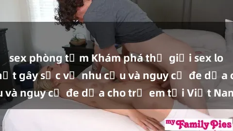 sex phòng tắm Khám phá thế giới sex loli Việt Nam: Sự thật gây sốc về nhu cầu và nguy cơ đe dọa cho trẻ em tại Việt Nam