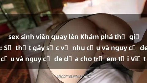 sex sinh viên quay lén Khám phá thế giới sex loli Việt Nam: Sự thật gây sốc về nhu cầu và nguy cơ đe dọa cho trẻ em tại Việt Nam