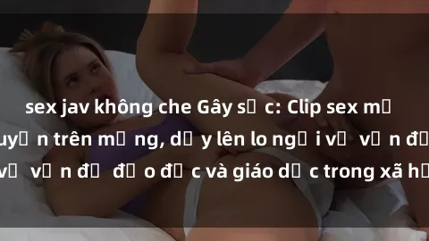 sex jav không che Gây sốc: Clip sex mẹ con Việt Nam lan truyền trên mạng, dấy lên lo ngại về vấn đề đạo đức và giáo dục trong xã hội hiện nay.