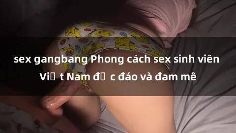 sex gangbang Phong cách sex sinh viên Việt Nam độc đáo và đam mê